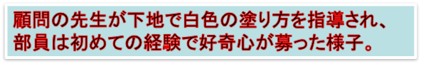 顧問の先生が下地で白色の塗り方を指導され、
部員は初めての経験で好奇心が募った様子。