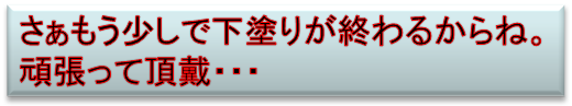 さぁもう少しで下塗りが終わるからね。
頑張って頂戴・・・