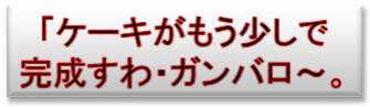 「ケーキがもう少しで
完成すわ・ガンバロ～。