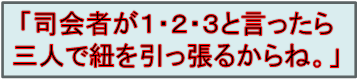 「司会者が１・２・３と言ったら
三人で紐を引っ張るからね。」