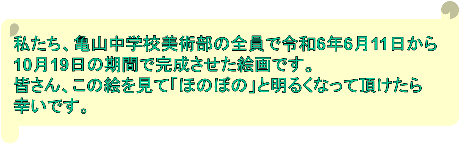 私たち、亀山中学校美術部の全員で令和6年6月11日から
10月19日の期間で完成させた絵画です。
皆さん、この絵を見て「ほのぼの」と明るくなって頂けたら
幸いです。
