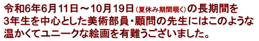 令和6年6月11日～10月19日（夏休み期間覗く）の長期間を
3年生を中心とした美術部員・顧問の先生にはこのような
温かくてユニークな絵画を有難うございました。