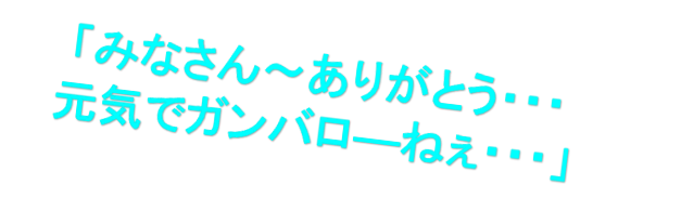 「みなさん～ありがとう・・・
元気でガンバロ—ねぇ・・・」